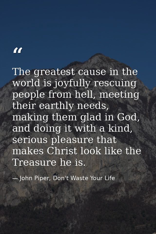 The greatest cause in the world is joyfully rescuing people from hell, meeting their earthly needs, making them glad in  — John Piper, Don't Waste Your Life