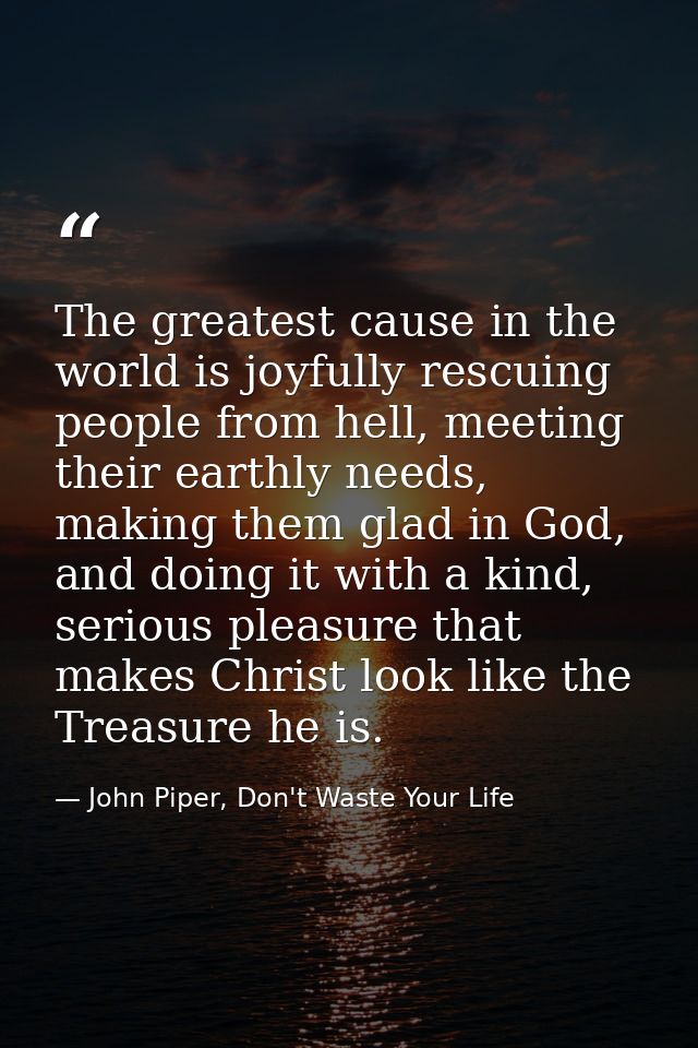 The greatest cause in the world is joyfully rescuing people from hell, meeting their earthly needs, making them glad in  — John Piper, Don't Waste Your Life