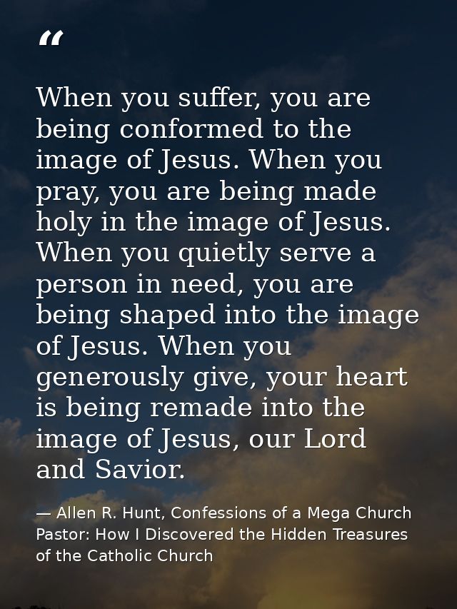 When you suffer, you are being conformed to the image of Jesus. When you pray, you are being made holy in the image of J — Allen R. Hunt, Confessions of a Mega Church Pastor: How I Discovered the Hidden Treasures of the Catholic Church
