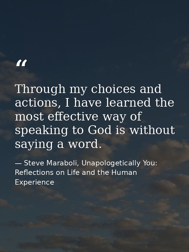 Through my choices and actions, I have learned the most effective way of speaking to God is without saying a word. — Steve Maraboli, Unapologetically You: Reflections on Life and the Human Experience