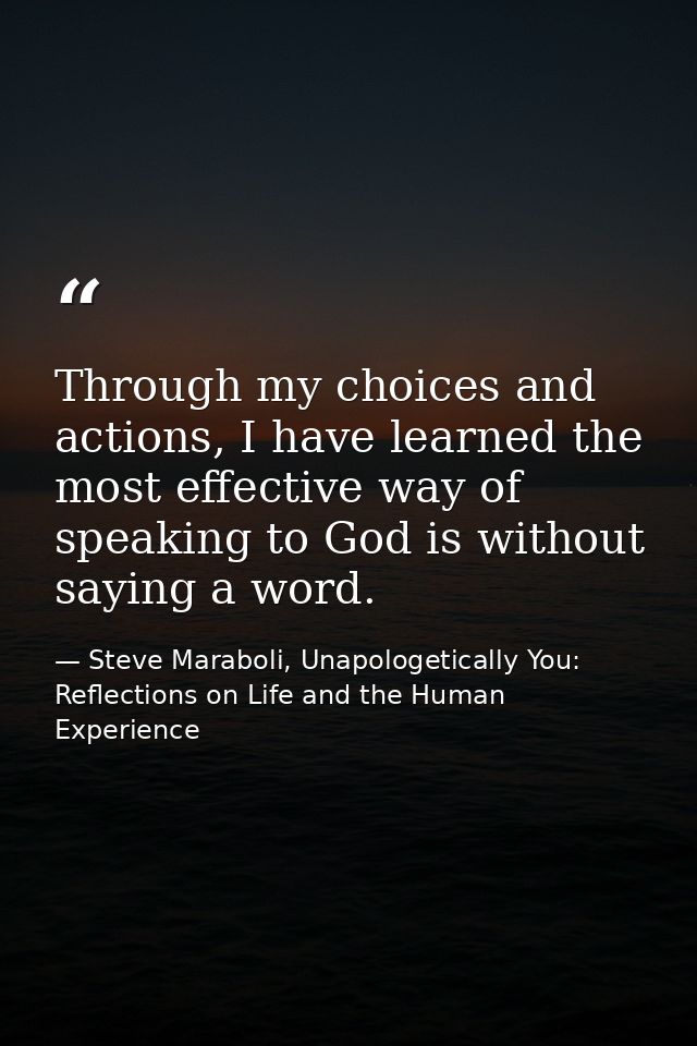 Through my choices and actions, I have learned the most effective way of speaking to God is without saying a word. — Steve Maraboli, Unapologetically You: Reflections on Life and the Human Experience