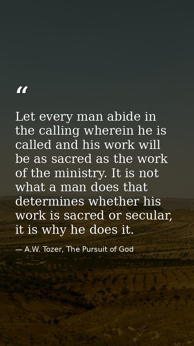 Let every man abide in the calling wherein he is called and his work will be as sacred as the work of the ministry. It i — A.W. Tozer, The Pursuit of God