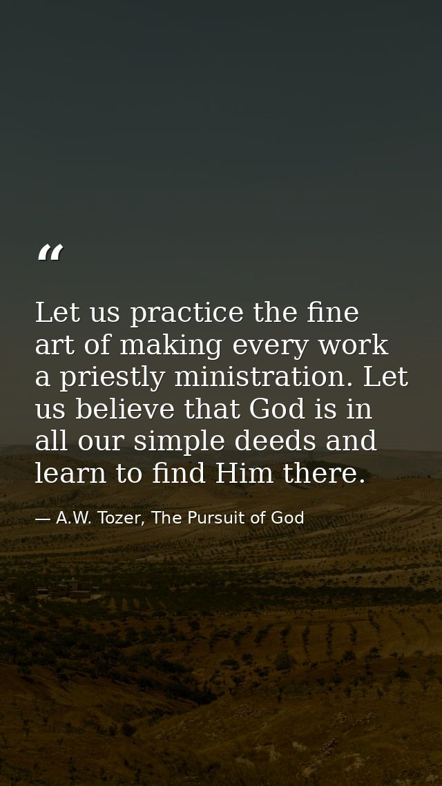 Let us practice the fine art of making every work a priestly ministration. Let us believe that God is in all our simple  — A.W. Tozer, The Pursuit of God