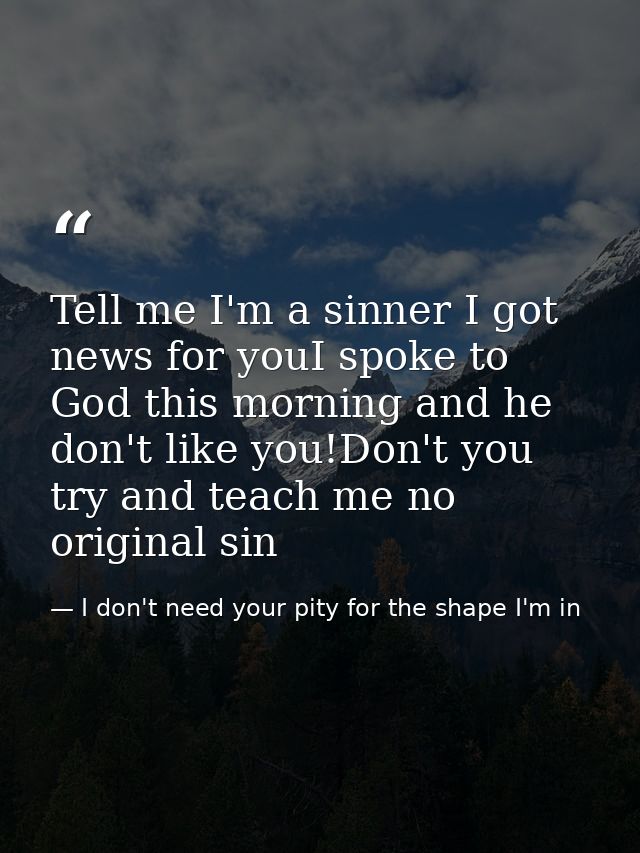 Tell me I'm a sinner I got news for youI spoke to God this morning and he don't like you!Don't you try and teach me no o — I don't need your pity for the shape I'm in