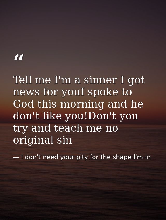Tell me I'm a sinner I got news for youI spoke to God this morning and he don't like you!Don't you try and teach me no o — I don't need your pity for the shape I'm in