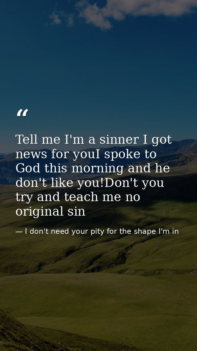 Tell me I'm a sinner I got news for youI spoke to God this morning and he don't like you!Don't you try and teach me no o — I don't need your pity for the shape I'm in