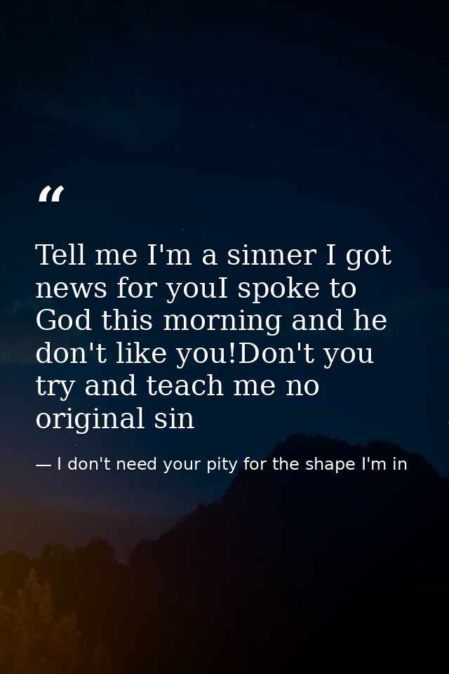 Tell me I'm a sinner I got news for youI spoke to God this morning and he don't like you!Don't you try and teach me no o — I don't need your pity for the shape I'm in