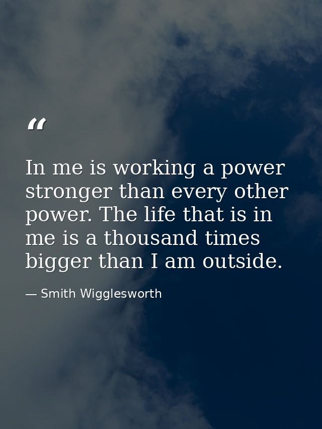 In me is working a power stronger than every other power. The life that is in me is a thousand times bigger than I am ou — Smith Wigglesworth