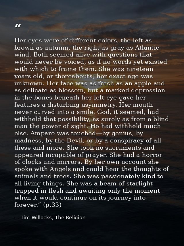 Her eyes were of different colors, the left as brown as autumn, the right as gray as Atlantic wind. Both seemed alive wi — Tim Willocks, The Religion