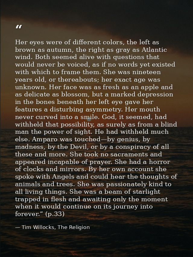 Her eyes were of different colors, the left as brown as autumn, the right as gray as Atlantic wind. Both seemed alive wi — Tim Willocks, The Religion