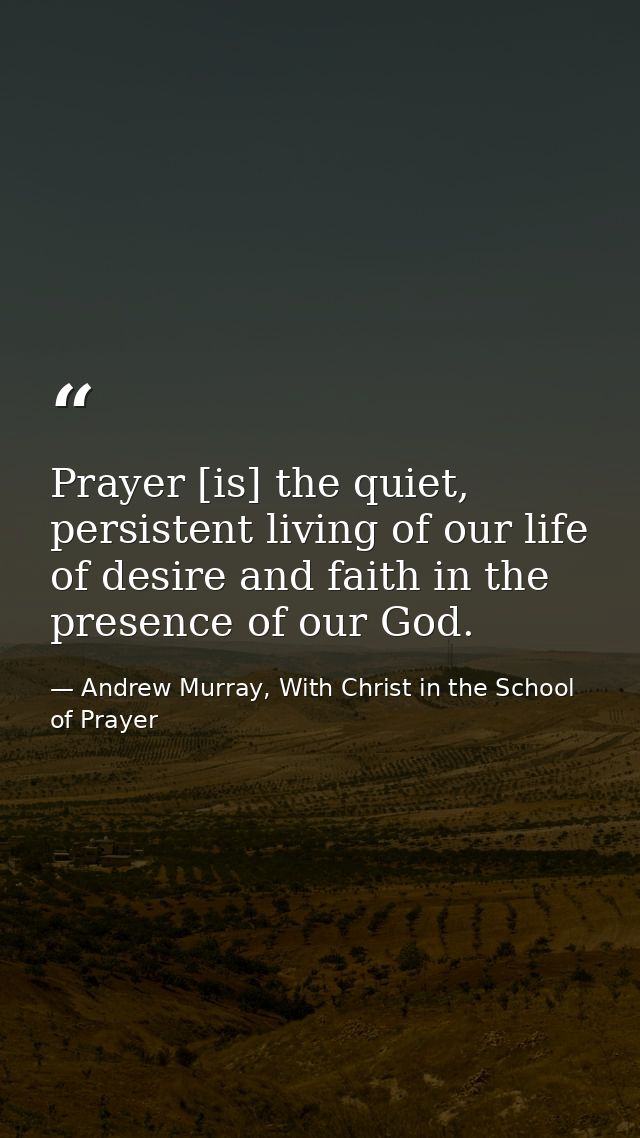 Prayer [is] the quiet, persistent living of our life of desire and faith in the presence of our God. — Andrew Murray, With Christ in the School of Prayer
