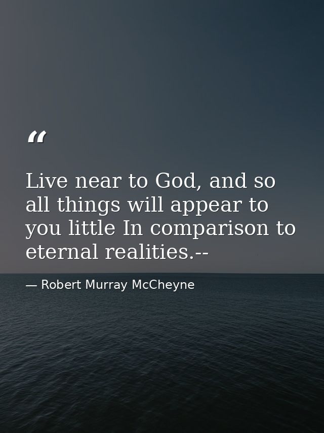 Live near to God, and so all things will appear to you little In comparison to eternal realities.-- — Robert Murray McCheyne