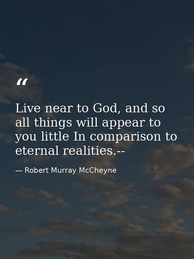 Live near to God, and so all things will appear to you little In comparison to eternal realities.-- — Robert Murray McCheyne