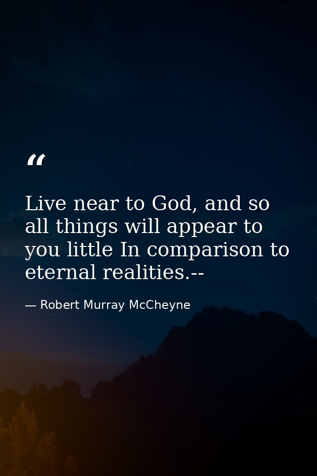 Live near to God, and so all things will appear to you little In comparison to eternal realities.-- — Robert Murray McCheyne