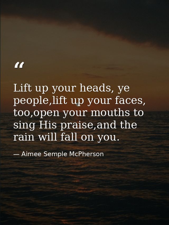 Lift up your heads, ye people,lift up your faces, too,open your mouths to sing His praise,and the rain will fall on you. — Aimee Semple McPherson