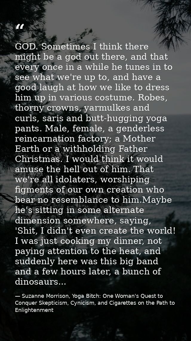 GOD. Sometimes I think there might be a god out there, and that every once in a while he tunes in to see what we're up t — Suzanne Morrison, Yoga Bitch: One Woman's Quest to Conquer Skepticism, Cynicism, and Cigarettes on the Path to  Enlightenment