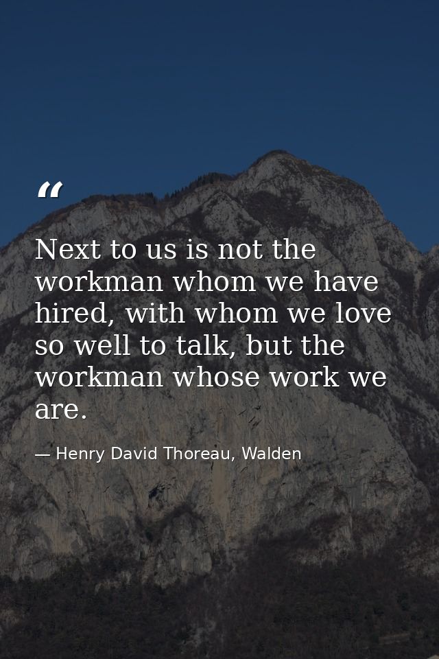 Next to us is not the workman whom we have hired, with whom we love so well to talk, but the workman whose work we are. — Henry David Thoreau, Walden