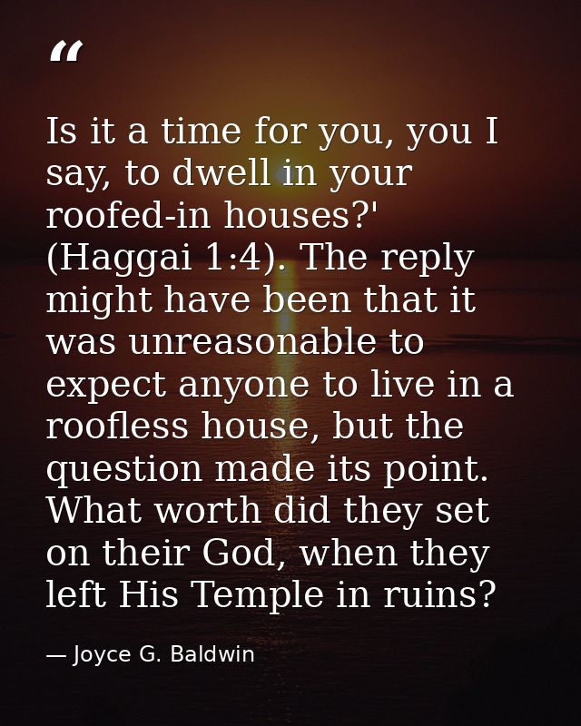 Is it a time for you, you I say, to dwell in your roofed-in houses?' (Haggai 1:4). The reply might have been that it was — Joyce G. Baldwin