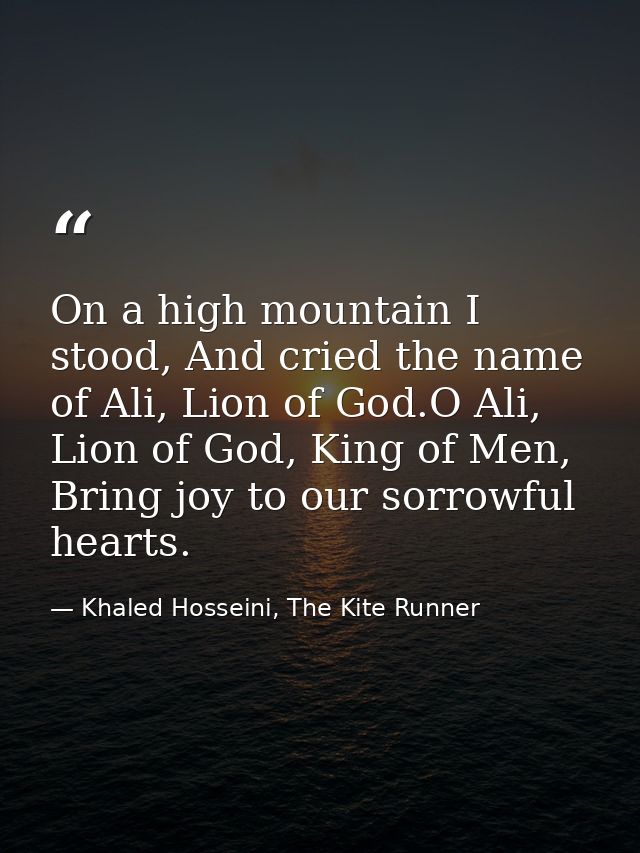 On a high mountain I stood, And cried the name of Ali, Lion of God.O Ali, Lion of God, King of Men, Bring joy to our sor — Khaled Hosseini, The Kite Runner