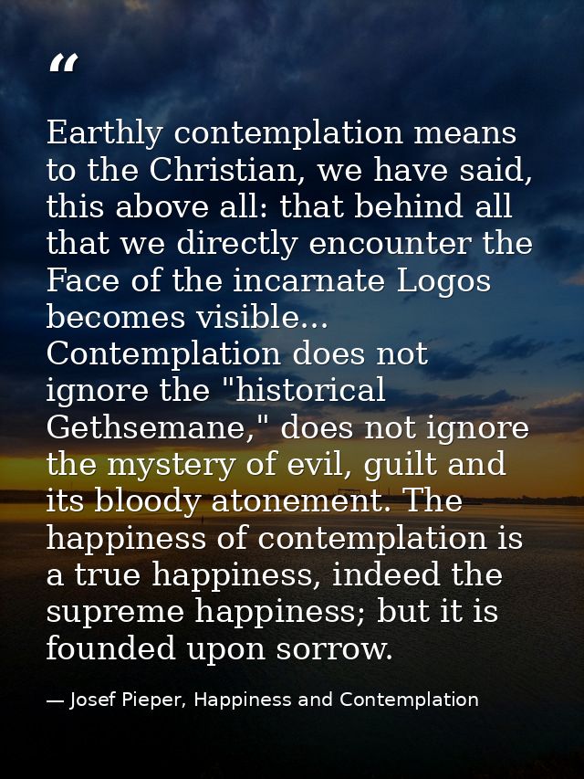 Earthly contemplation means to the Christian, we have said, this above all: that behind all that we directly encounter t — Josef Pieper, Happiness and Contemplation