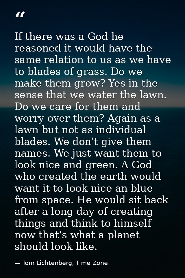 If there was a God he reasoned it would have the same relation to us as we have to blades of grass. Do we make them grow — Tom Lichtenberg, Time Zone