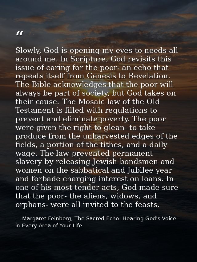 Slowly, God is opening my eyes to needs all around me. In Scripture, God revisits this issue of caring for the poor- an  — Margaret Feinberg, The Sacred Echo: Hearing God's Voice in Every Area of Your Life