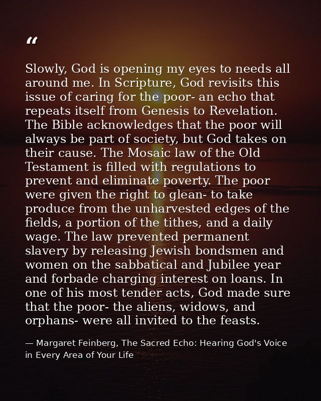 Slowly, God is opening my eyes to needs all around me. In Scripture, God revisits this issue of caring for the poor- an  — Margaret Feinberg, The Sacred Echo: Hearing God's Voice in Every Area of Your Life