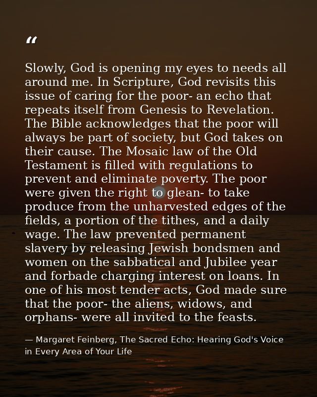 Slowly, God is opening my eyes to needs all around me. In Scripture, God revisits this issue of caring for the poor- an  — Margaret Feinberg, The Sacred Echo: Hearing God's Voice in Every Area of Your Life