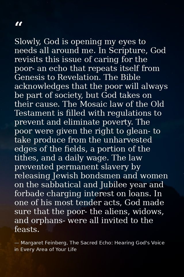 Slowly, God is opening my eyes to needs all around me. In Scripture, God revisits this issue of caring for the poor- an  — Margaret Feinberg, The Sacred Echo: Hearing God's Voice in Every Area of Your Life