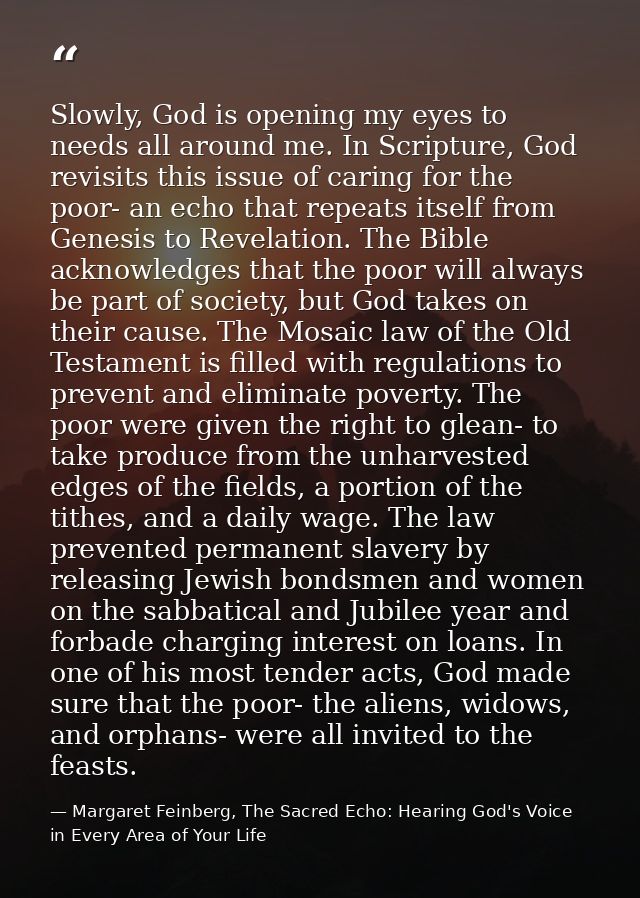 Slowly, God is opening my eyes to needs all around me. In Scripture, God revisits this issue of caring for the poor- an  — Margaret Feinberg, The Sacred Echo: Hearing God's Voice in Every Area of Your Life