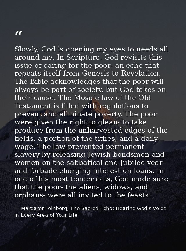 Slowly, God is opening my eyes to needs all around me. In Scripture, God revisits this issue of caring for the poor- an  — Margaret Feinberg, The Sacred Echo: Hearing God's Voice in Every Area of Your Life