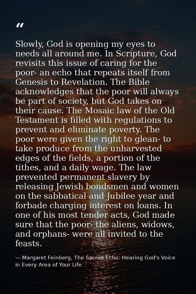 Slowly, God is opening my eyes to needs all around me. In Scripture, God revisits this issue of caring for the poor- an  — Margaret Feinberg, The Sacred Echo: Hearing God's Voice in Every Area of Your Life