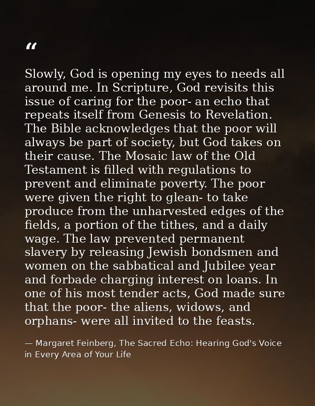 Slowly, God is opening my eyes to needs all around me. In Scripture, God revisits this issue of caring for the poor- an  — Margaret Feinberg, The Sacred Echo: Hearing God's Voice in Every Area of Your Life