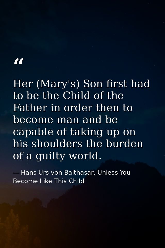 Her (Mary's) Son first had to be the Child of the Father in order then to become man and be capable of taking up on his  — Hans Urs von Balthasar, Unless You Become Like This Child