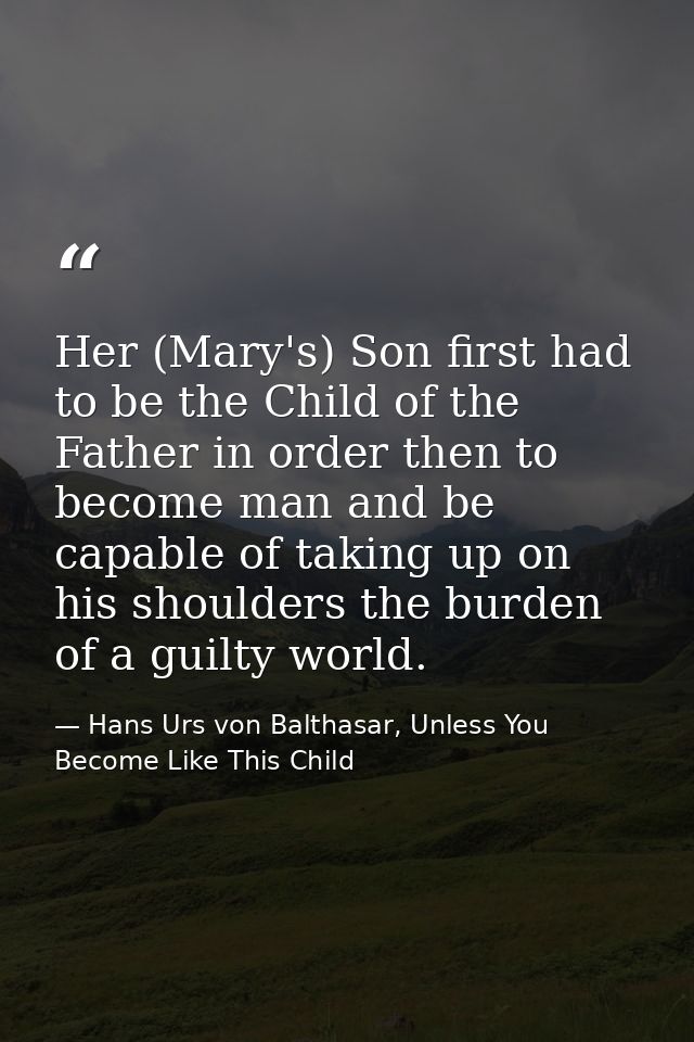 Her (Mary's) Son first had to be the Child of the Father in order then to become man and be capable of taking up on his  — Hans Urs von Balthasar, Unless You Become Like This Child