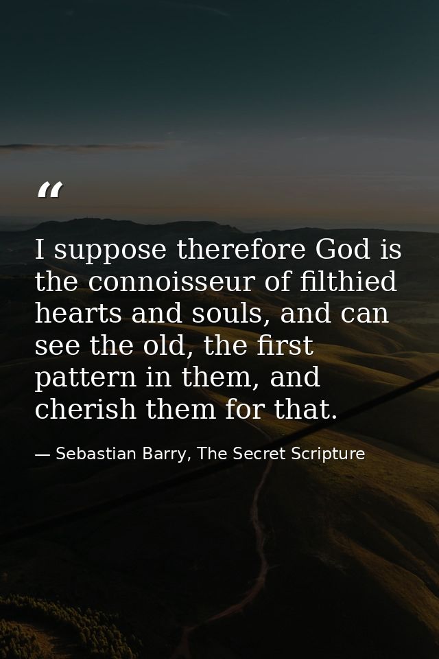I suppose therefore God is the connoisseur of filthied hearts and souls, and can see the old, the first pattern in them, — Sebastian Barry, The Secret Scripture