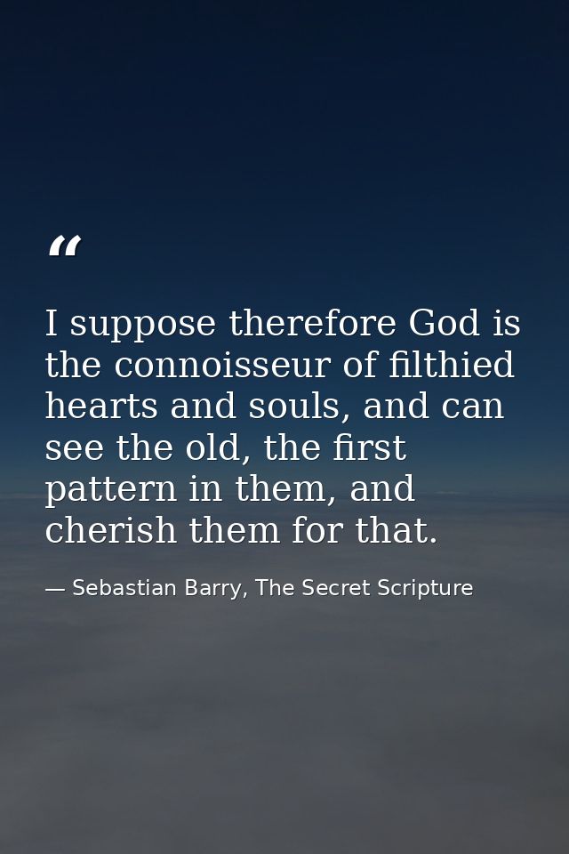 I suppose therefore God is the connoisseur of filthied hearts and souls, and can see the old, the first pattern in them, — Sebastian Barry, The Secret Scripture