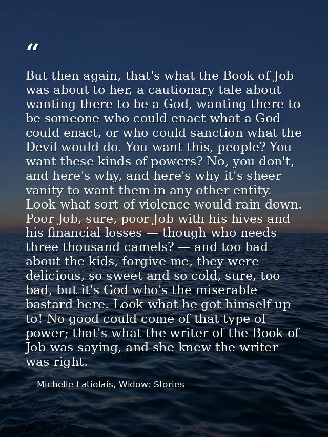 But then again, that's what the Book of Job was about to her, a cautionary tale about wanting there to be a God, wanting — Michelle Latiolais, Widow: Stories