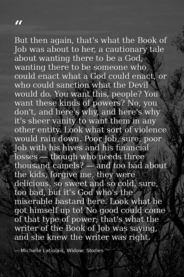But then again, that's what the Book of Job was about to her, a cautionary tale about wanting there to be a God, wanting — Michelle Latiolais, Widow: Stories