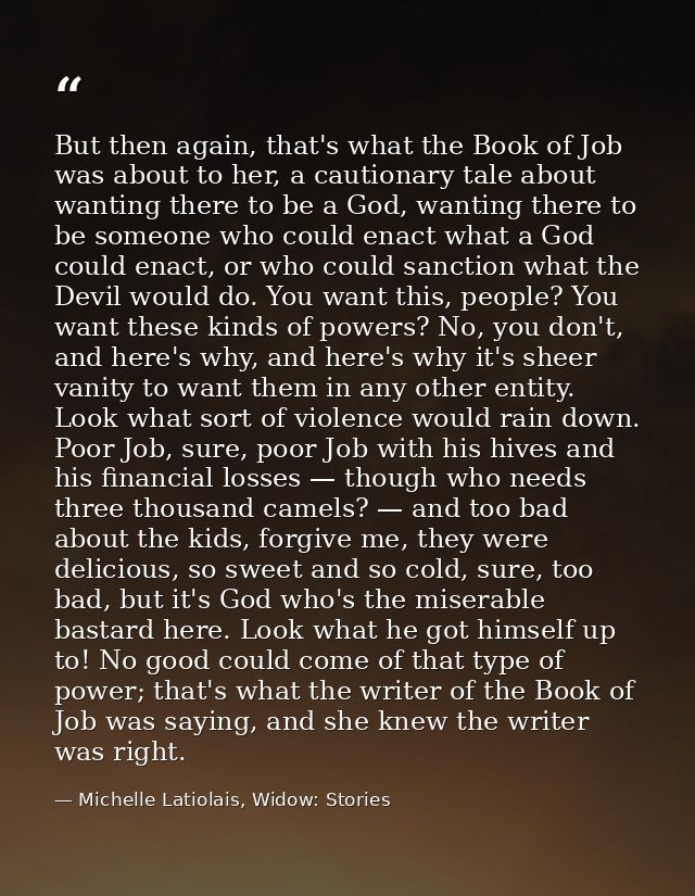 But then again, that's what the Book of Job was about to her, a cautionary tale about wanting there to be a God, wanting — Michelle Latiolais, Widow: Stories