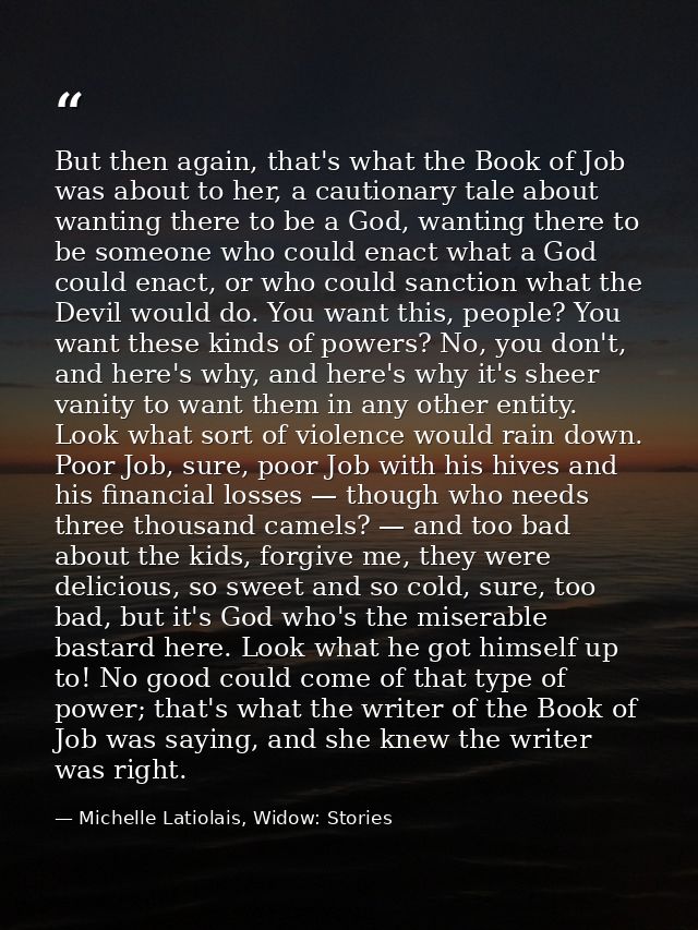 But then again, that's what the Book of Job was about to her, a cautionary tale about wanting there to be a God, wanting — Michelle Latiolais, Widow: Stories