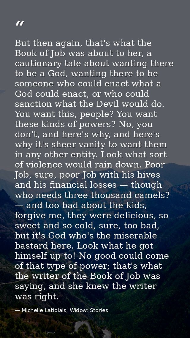 But then again, that's what the Book of Job was about to her, a cautionary tale about wanting there to be a God, wanting — Michelle Latiolais, Widow: Stories