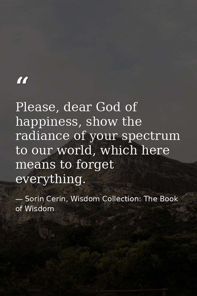 Please, dear God of happiness, show the radiance of your spectrum to our world, which here means to forget everything. — Sorin Cerin, Wisdom Collection: The Book of Wisdom