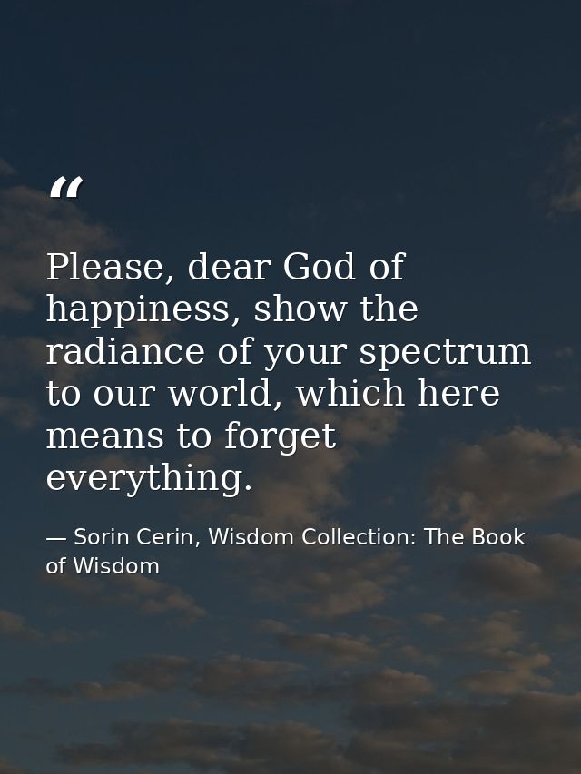 Please, dear God of happiness, show the radiance of your spectrum to our world, which here means to forget everything. — Sorin Cerin, Wisdom Collection: The Book of Wisdom
