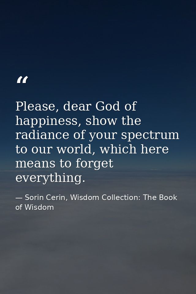 Please, dear God of happiness, show the radiance of your spectrum to our world, which here means to forget everything. — Sorin Cerin, Wisdom Collection: The Book of Wisdom