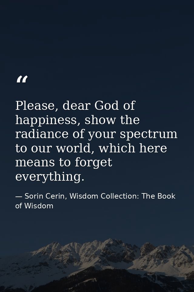 Please, dear God of happiness, show the radiance of your spectrum to our world, which here means to forget everything. — Sorin Cerin, Wisdom Collection: The Book of Wisdom