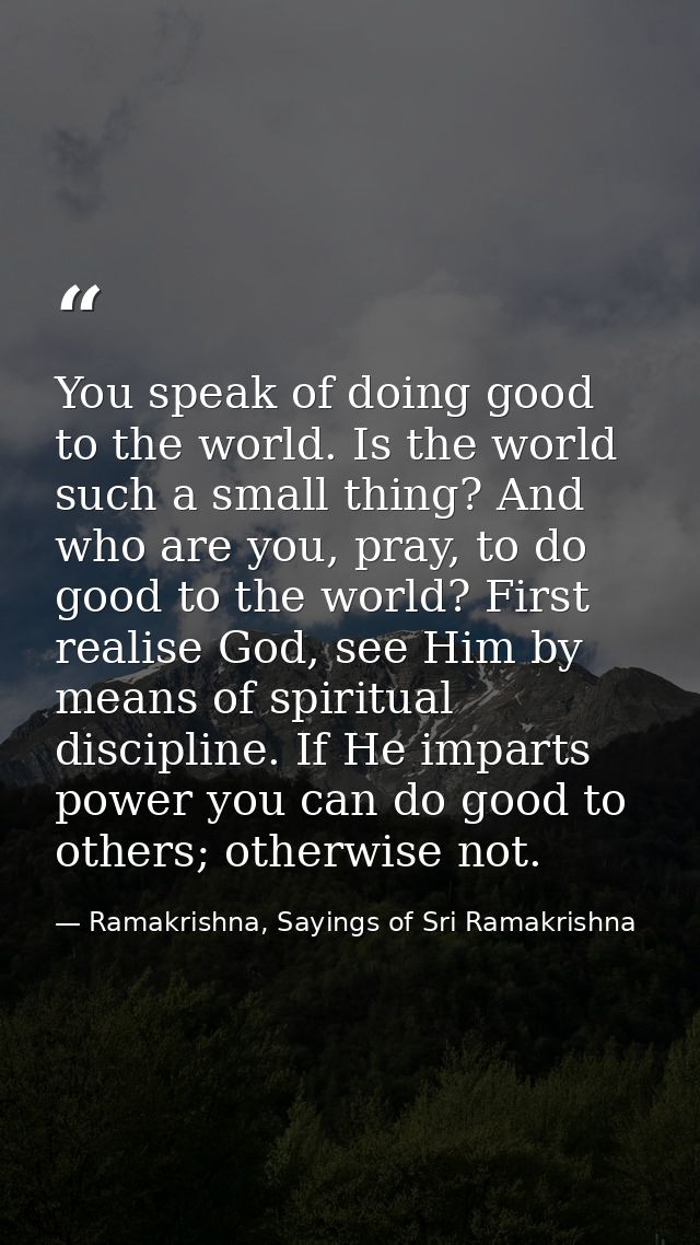 You speak of doing good to the world. Is the world such a small thing? And who are you, pray, to do good to the world? F — Ramakrishna, Sayings of Sri Ramakrishna