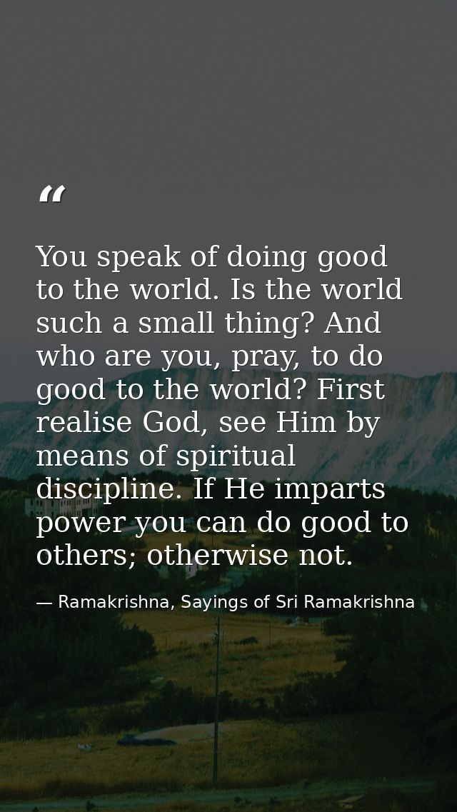 You speak of doing good to the world. Is the world such a small thing? And who are you, pray, to do good to the world? F — Ramakrishna, Sayings of Sri Ramakrishna