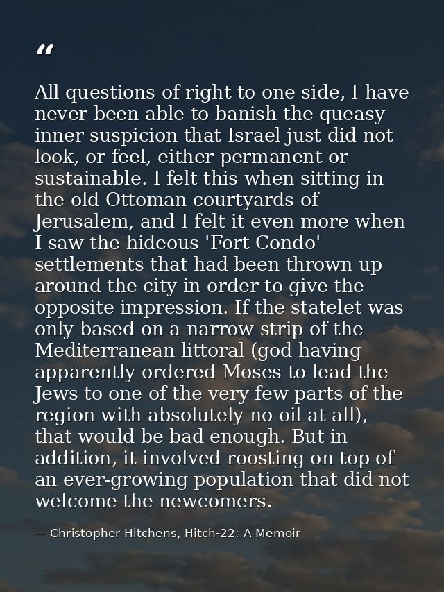 All questions of right to one side, I have never been able to banish the queasy inner suspicion that Israel just did not — Christopher Hitchens, Hitch-22: A Memoir
