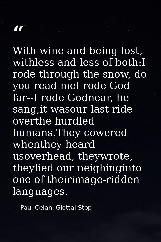 With wine and being lost, withless and less of both:I rode through the snow, do you read meI rode God far--I rode Godnea — Paul Celan, Glottal Stop